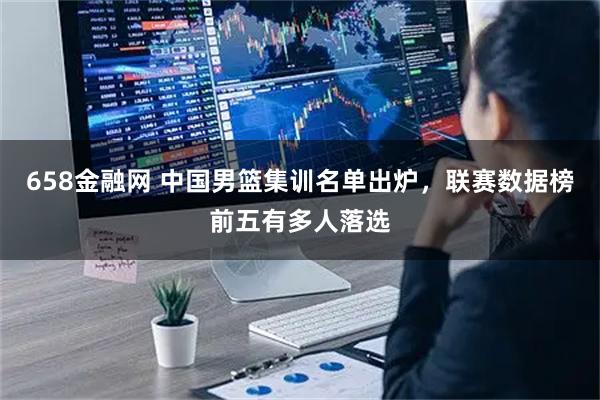658金融网 中国男篮集训名单出炉，联赛数据榜前五有多人落选