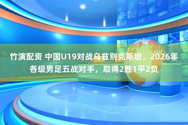 竹演配资 中国U19对战乌兹别克斯坦，2026年各级男足五战对手，取得2胜1平2负