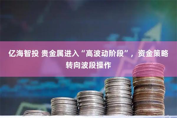 亿海智投 贵金属进入“高波动阶段”，资金策略转向波段操作