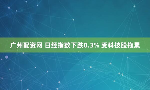 广州配资网 日经指数下跌0.3% 受科技股拖累